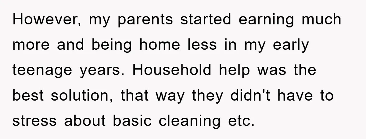 However, my parents started earning much more and being home less in my early teenage years. Household help was the best solution, that way they didn't have to stress about...