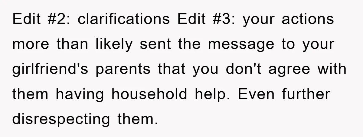 Edit #2: clarifications Edit #3: your actions more than likely sent the message to your girlfriend's parents that you don't agree with them having household help. Even further disrespecting them.
