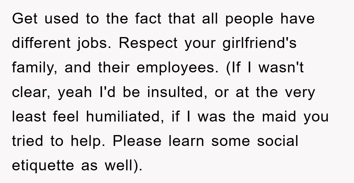 Get used to the fact that all people have different jobs. Respect your girlfriend's family, and their employees. (If I wasn't clear, yeah I'd be insulted, or at the very...