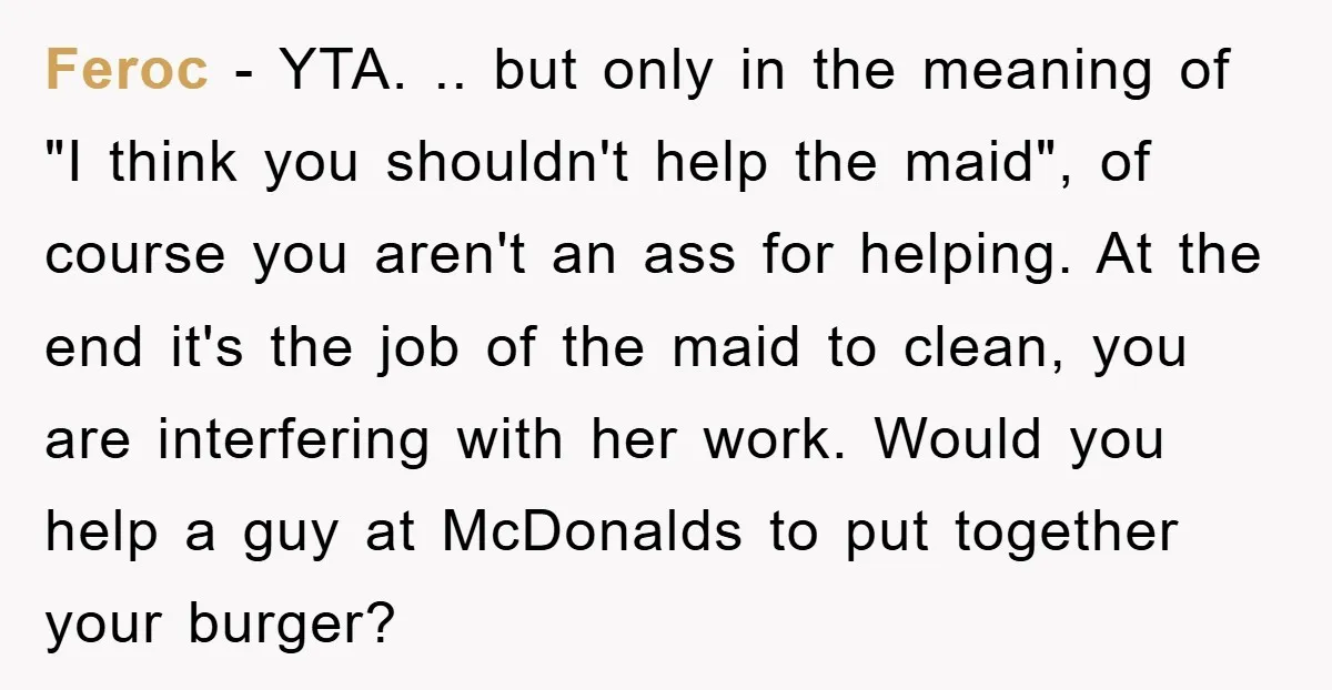 Feroc − YTA. .. but only in the meaning of "I think you shouldn't help the maid", of course you aren't an ass for helping. At the end it's the...