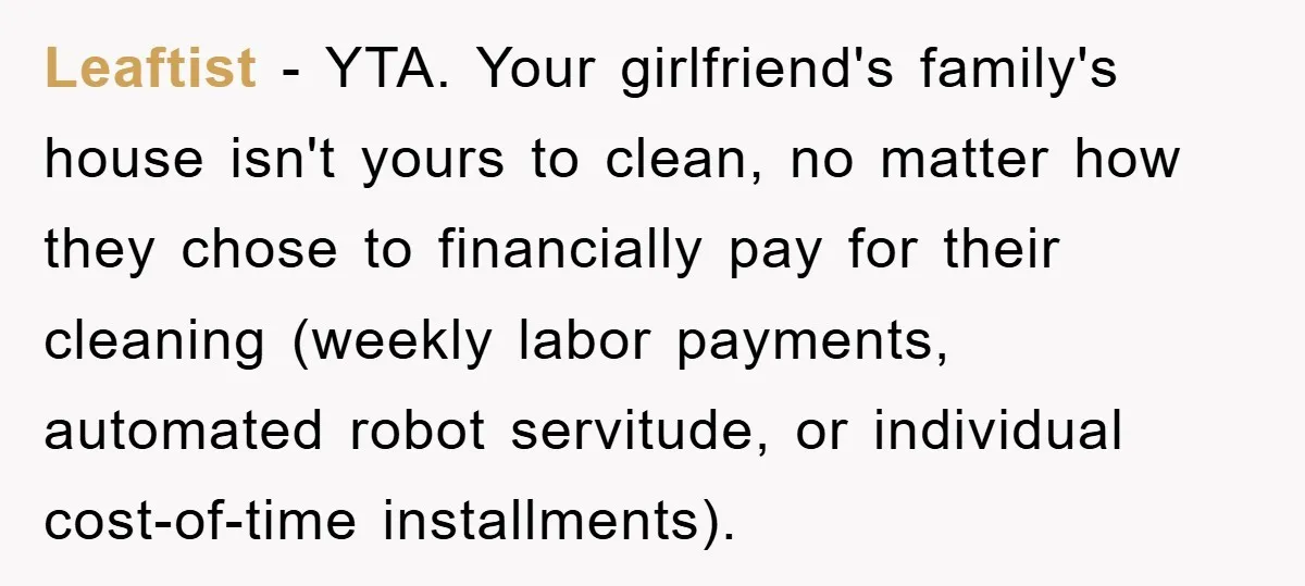 Leaftist − YTA. Your girlfriend's family's house isn't yours to clean, no matter how they chose to financially pay for their cleaning (weekly labor payments, automated robot servitude, or individual...