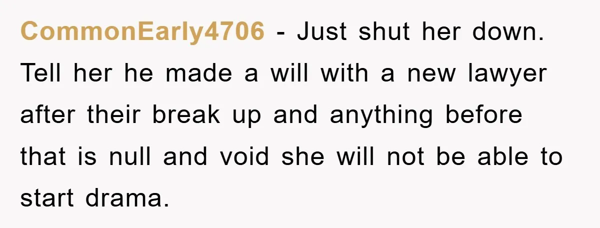 CommonEarly4706 − Just shut her down. Tell her he made a will with a new lawyer after their break up and anything before that is null and void she will...