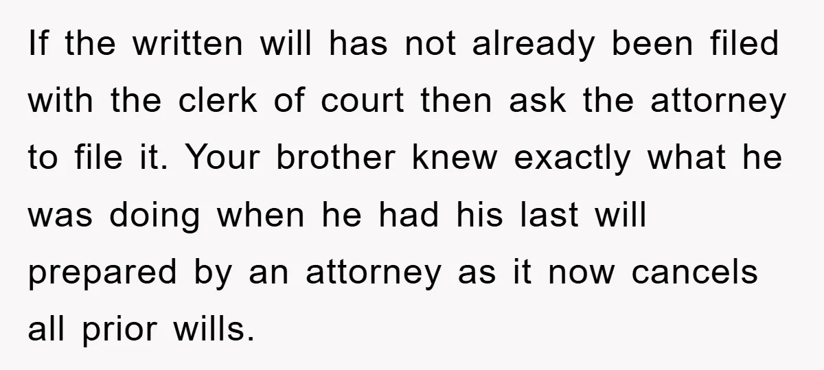 If the written will has not already been filed with the clerk of court then ask the attorney to file it. Your brother knew exactly what he was doing when...