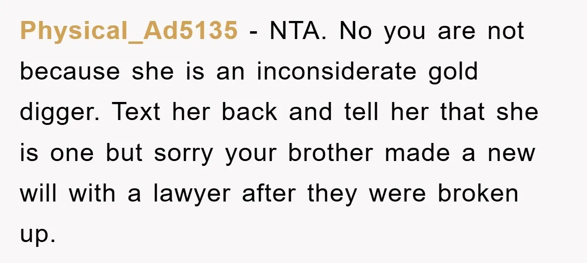 Physical_Ad5135 − NTA. No you are not because she is an inconsiderate gold digger. Text her back and tell her that she is one but sorry your brother made a...