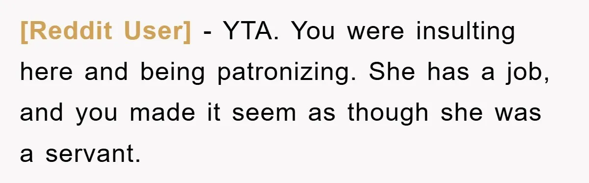 [Reddit User] − YTA. You were insulting here and being patronizing. She has a job, and you made it seem as though she was a servant.