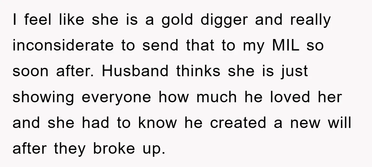 I feel like she is a gold digger and really inconsiderate to send that to my MIL so soon after. Husband thinks she is just showing everyone how much he...