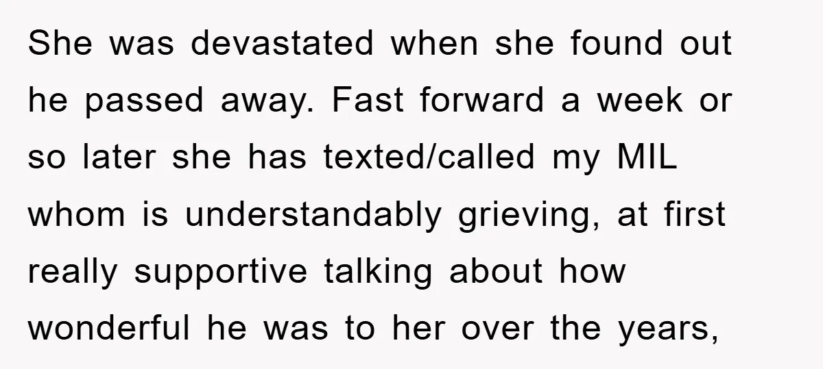 She was devastated when she found out he passed away. Fast forward a week or so later she has texted/called my MIL whom is understandably grieving, at first really supportive...