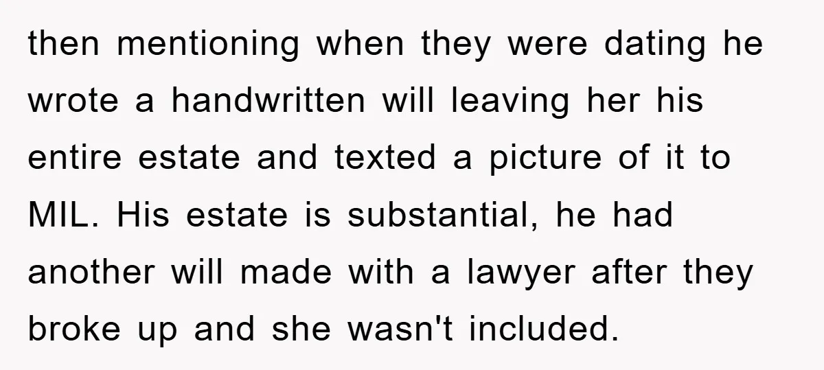 then mentioning when they were dating he wrote a handwritten will leaving her his entire estate and texted a picture of it to MIL. His estate is substantial, he had...