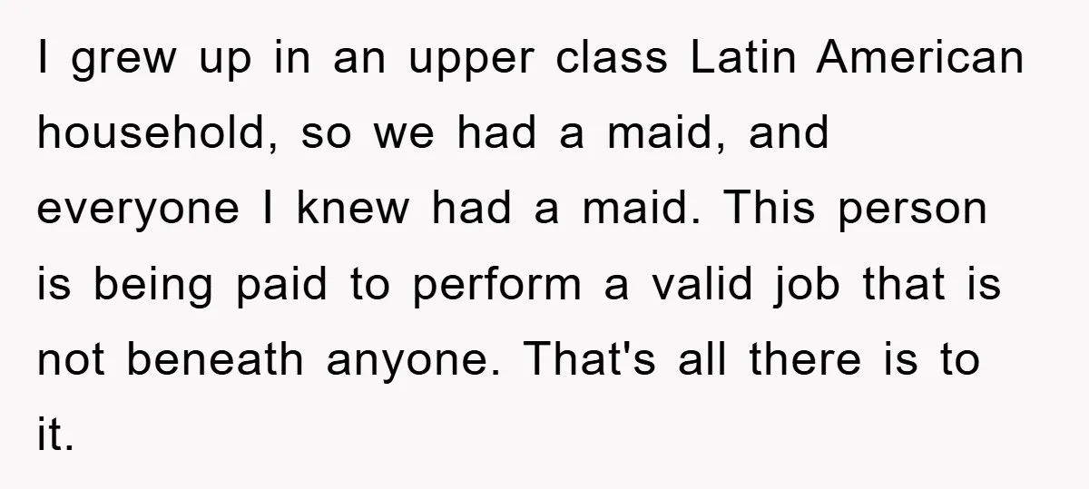 I grew up in an upper class Latin American household, so we had a maid, and everyone I knew had a maid. This person is being paid to perform a...