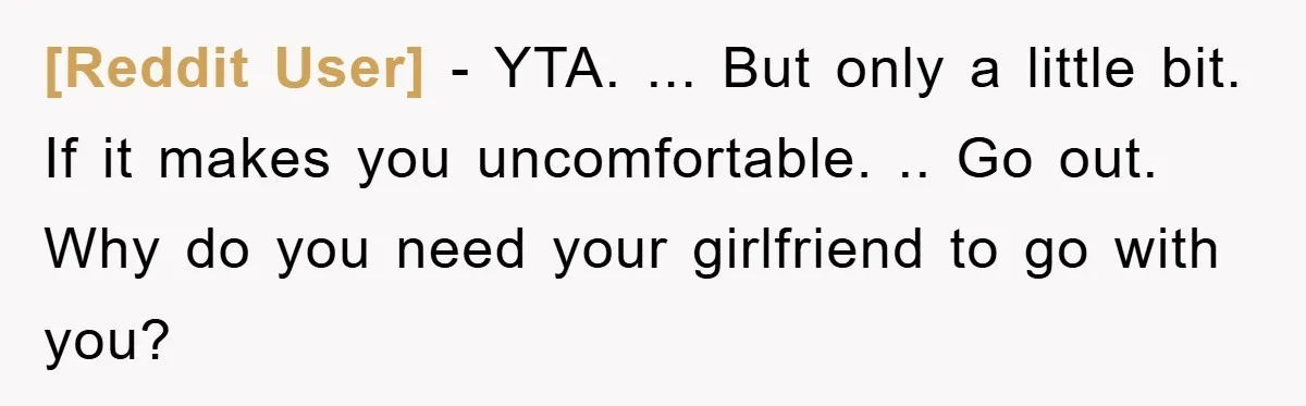 [Reddit User] − YTA. ... But only a little bit. If it makes you uncomfortable. .. Go out. Why do you need your girlfriend to go with you?