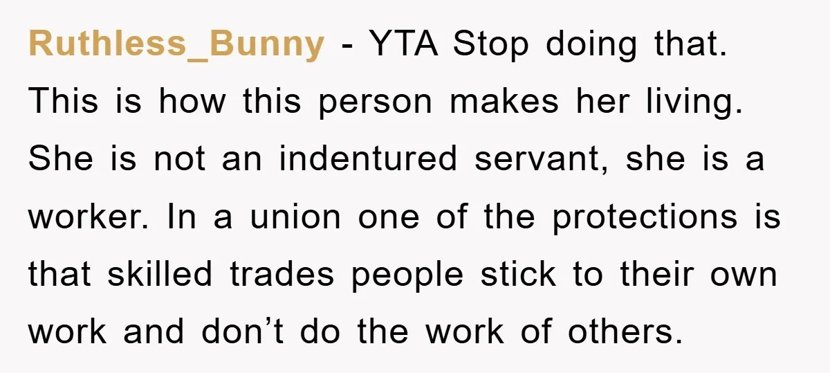 Ruthless_Bunny − YTA Stop doing that. This is how this person makes her living. She is not an indentured servant, she is a worker. In a union one of the...