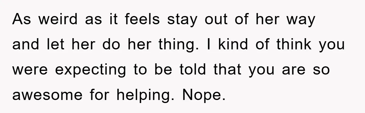As weird as it feels stay out of her way and let her do her thing. I kind of think you were expecting to be told that you are so...