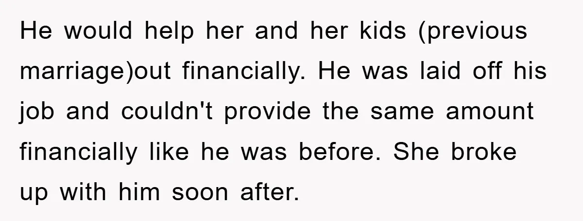 He would help her and her kids (previous marriage)out financially. He was laid off his job and couldn't provide the same amount financially like he was before. She broke up...