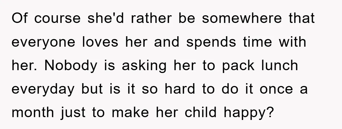 Of course she'd rather be somewhere that everyone loves her and spends time with her. Nobody is asking her to pack lunch everyday but is it so hard to do...