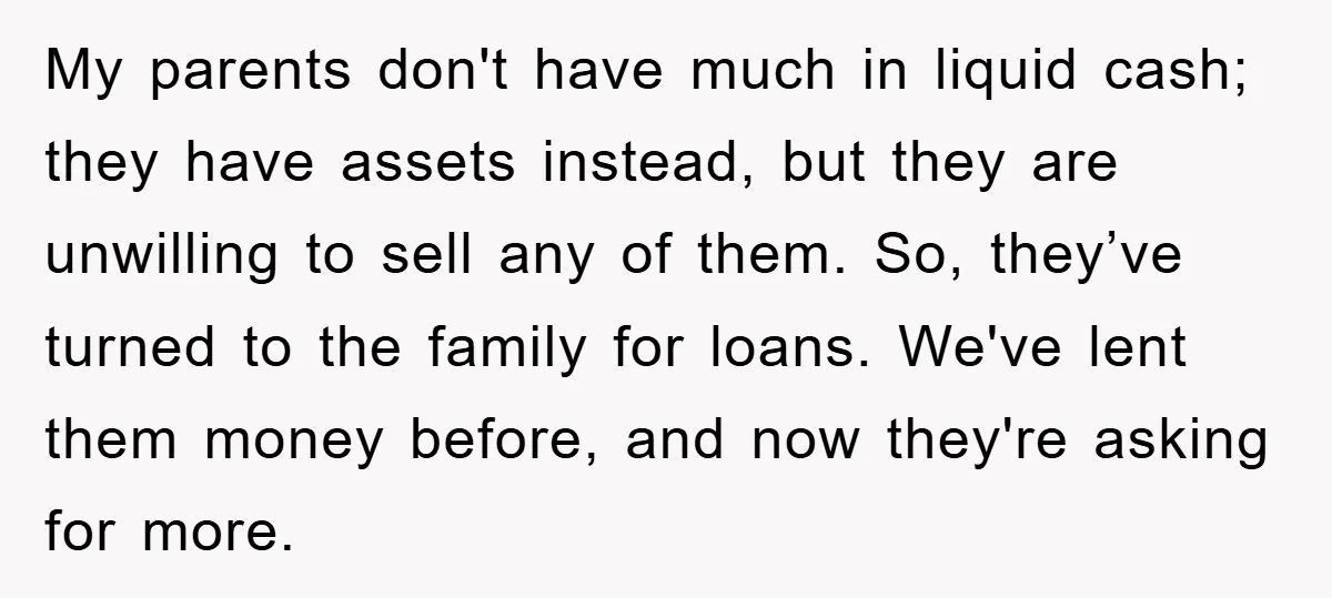 My parents don't have much in liquid cash; they have assets instead, but they are unwilling to sell any of them. So, they’ve turned to the family for loans. We've...