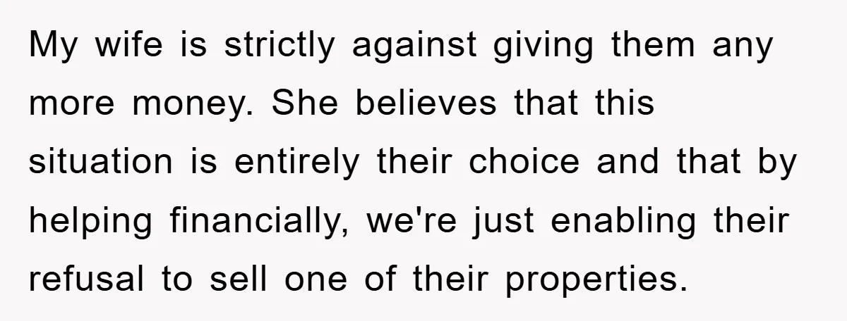 My wife is strictly against giving them any more money. She believes that this situation is entirely their choice and that by helping financially, we're just enabling their refusal to...