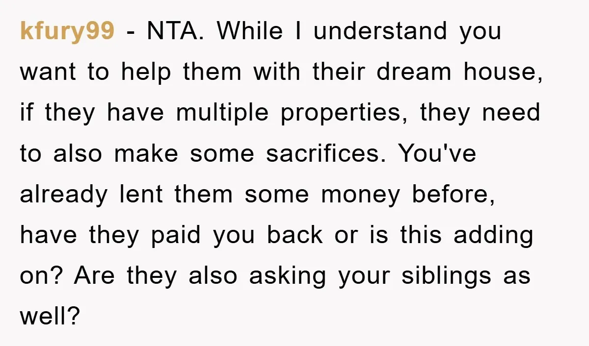 kfury99 − NTA. While I understand you want to help them with their dream house, if they have multiple properties, they need to also make some sacrifices. You've already lent...