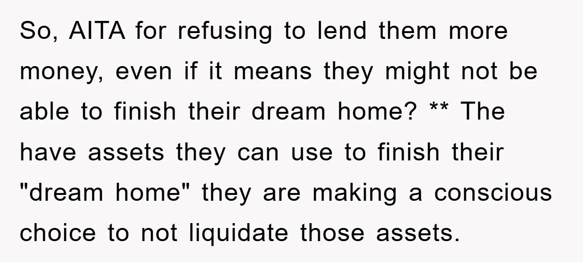 So, AITA for refusing to lend them more money, even if it means they might not be able to finish their dream home? ** The have assets they can use...