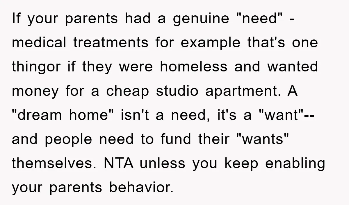 If your parents had a genuine "need" -medical treatments for example that's one thingor if they were homeless and wanted money for a cheap studio apartment. A "dream home" isn't...