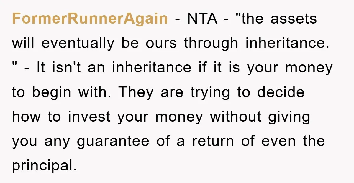 FormerRunnerAgain − NTA - "the assets will eventually be ours through inheritance. " - It isn't an inheritance if it is your money to begin with. They are trying to...
