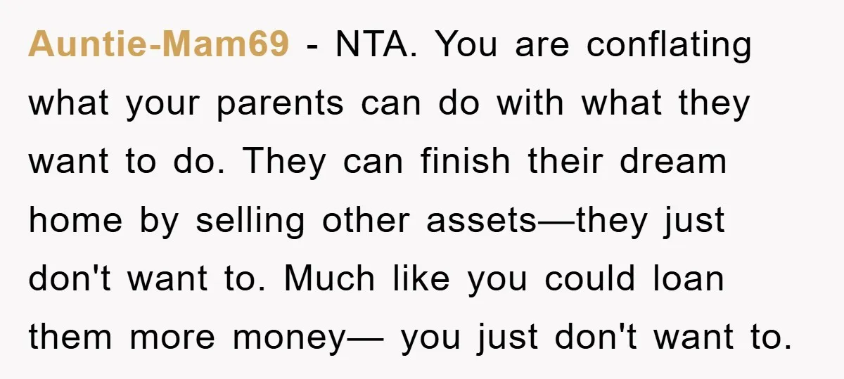 Auntie-Mam69 − NTA. You are conflating what your parents can do with what they want to do. They can finish their dream home by selling other assets—they just don't want...