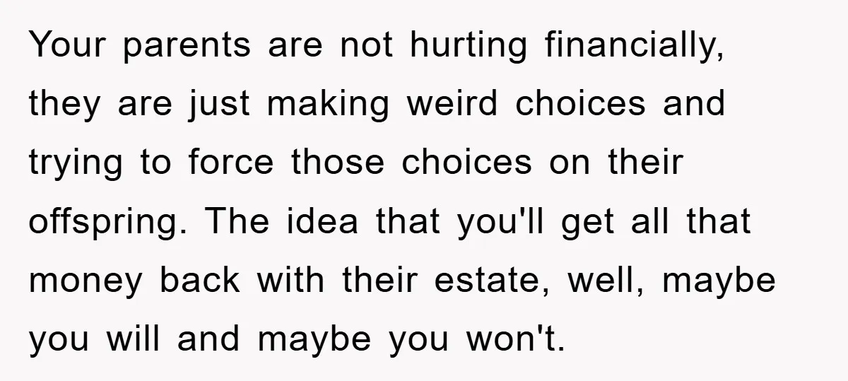Your parents are not hurting financially, they are just making weird choices and trying to force those choices on their offspring. The idea that you'll get all that money back...