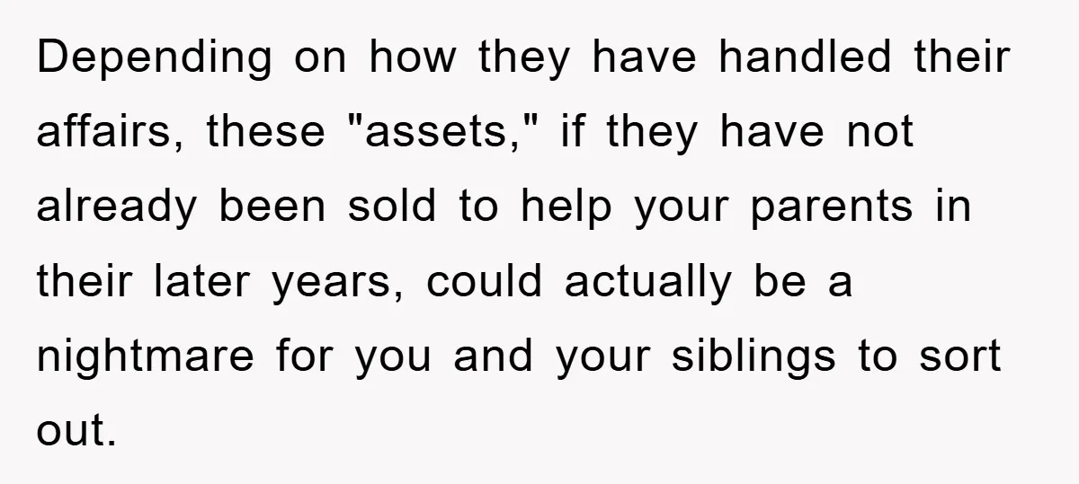Depending on how they have handled their affairs, these "assets," if they have not already been sold to help your parents in their later years, could actually be a nightmare...
