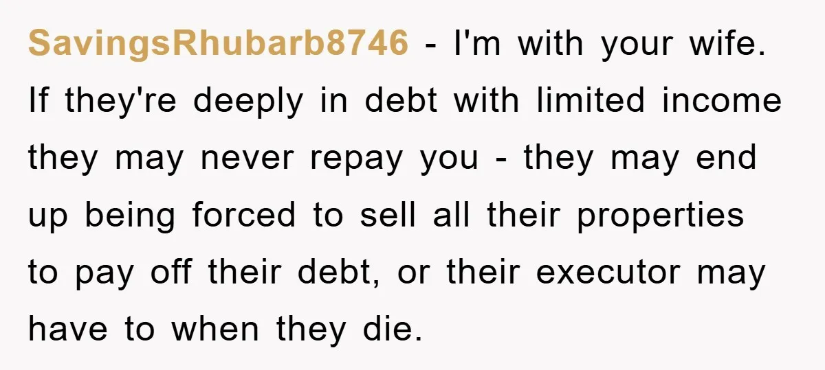 SavingsRhubarb8746 − I'm with your wife. If they're deeply in debt with limited income they may never repay you - they may end up being forced to sell all their...