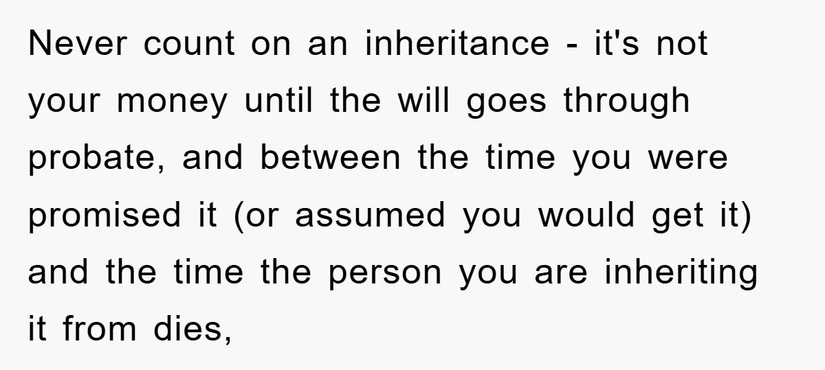 Never count on an inheritance - it's not your money until the will goes through probate, and between the time you were promised it (or assumed you would get it)...