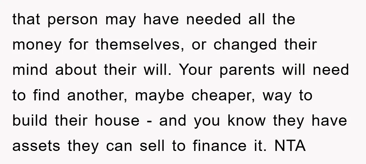 that person may have needed all the money for themselves, or changed their mind about their will. Your parents will need to find another, maybe cheaper, way to build their...