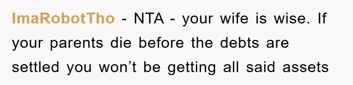 ImaRobotTho − NTA - your wife is wise. If your parents die before the debts are settled you won’t be getting all said assets