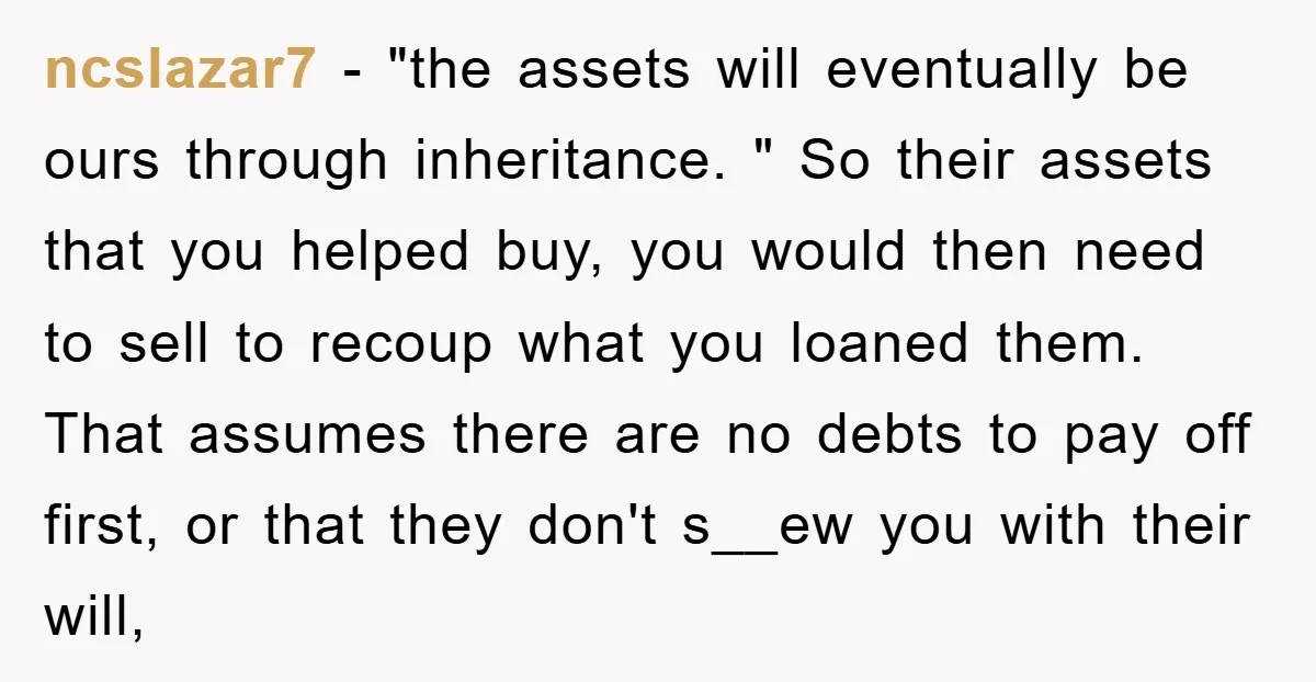 ncslazar7 − "the assets will eventually be ours through inheritance. " So their assets that you helped buy, you would then need to sell to recoup what you loaned them....