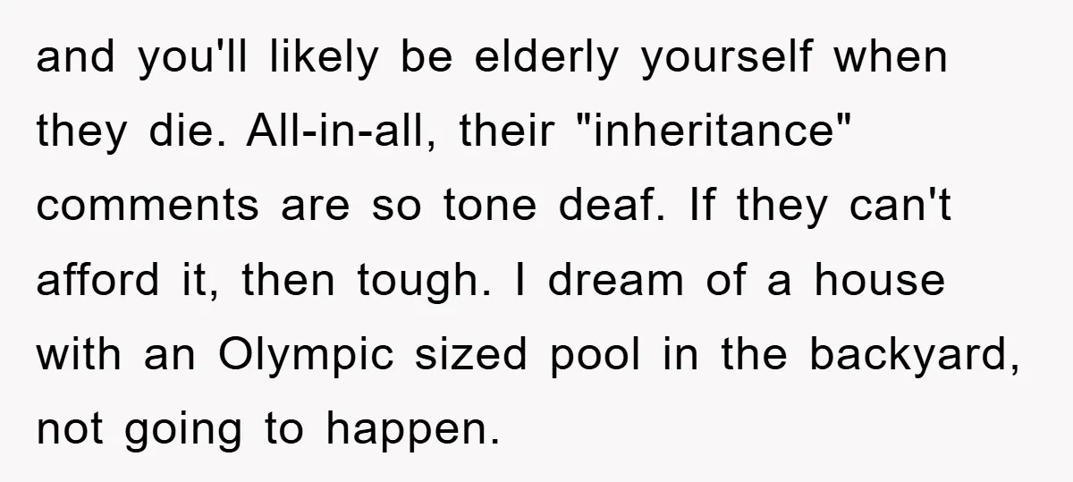and you'll likely be elderly yourself when they die. All-in-all, their "inheritance" comments are so tone deaf. If they can't afford it, then tough. I dream of a house with...