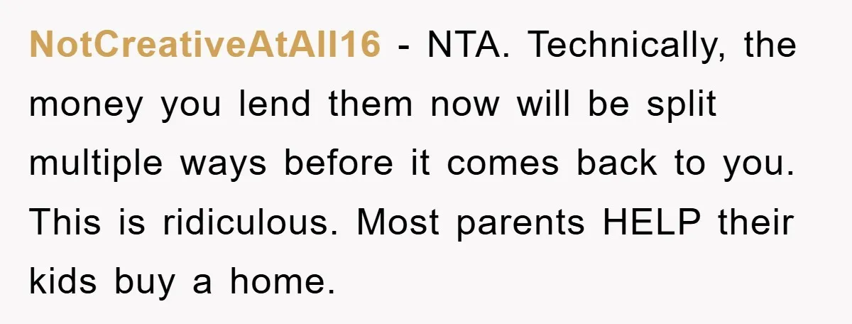 NotCreativeAtAll16 − NTA. Technically, the money you lend them now will be split multiple ways before it comes back to you. This is ridiculous. Most parents HELP their kids buy...