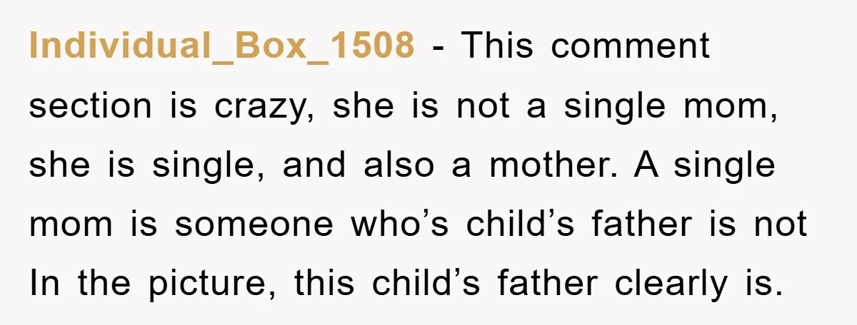Individual_Box_1508 − This comment section is crazy, she is not a single mom, she is single, and also a mother. A single mom is someone who’s child’s father is not...