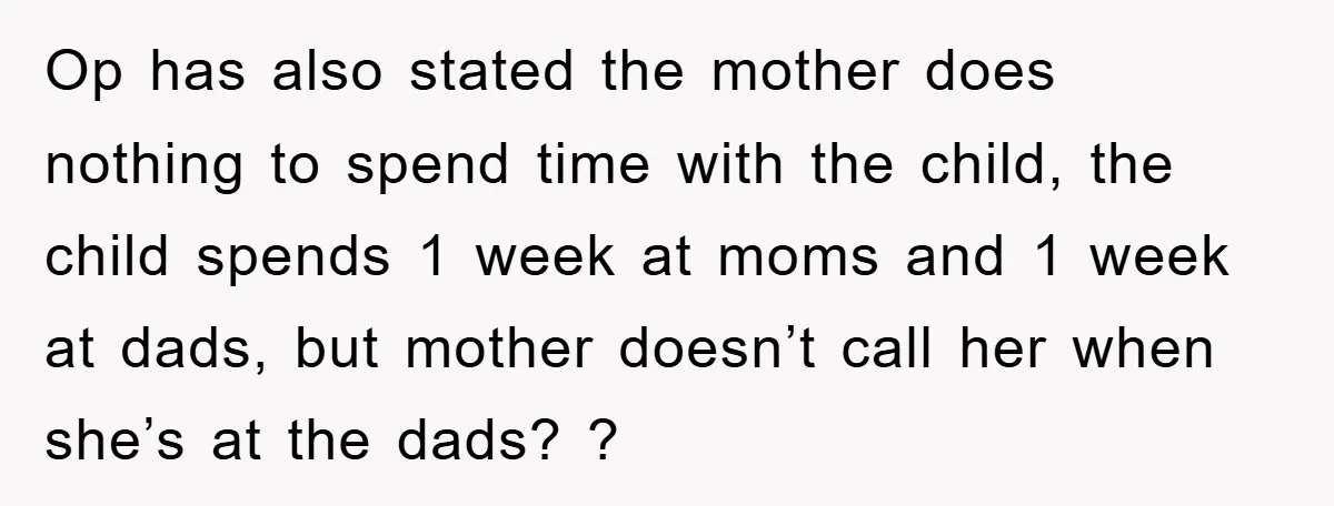 Op has also stated the mother does nothing to spend time with the child, the child spends 1 week at moms and 1 week at dads, but mother doesn’t call...