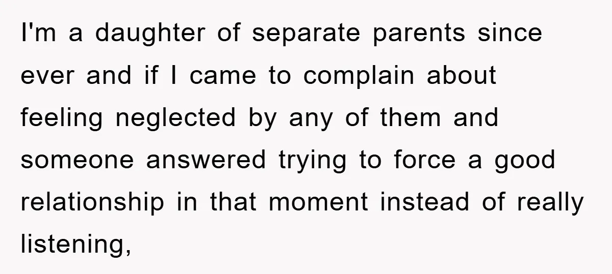 I'm a daughter of separate parents since ever and if I came to complain about feeling neglected by any of them and someone answered trying to force a good relationship...