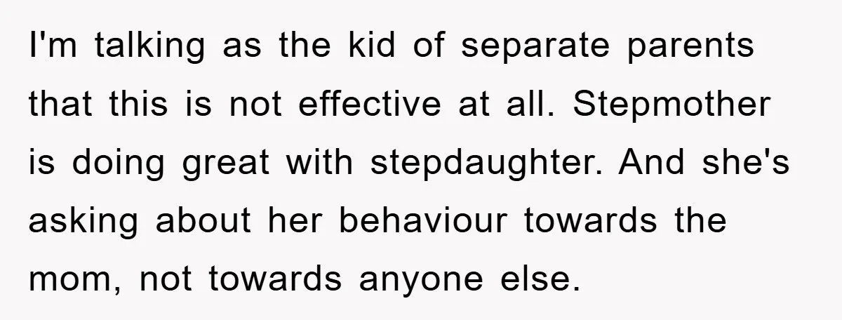 I'm talking as the kid of separate parents that this is not effective at all. Stepmother is doing great with stepdaughter. And she's asking about her behaviour towards the mom,...