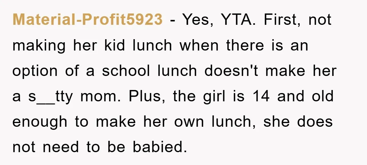 Material-Profit5923 − Yes, YTA. First, not making her kid lunch when there is an option of a school lunch doesn't make her a s__tty mom. Plus, the girl is 14...