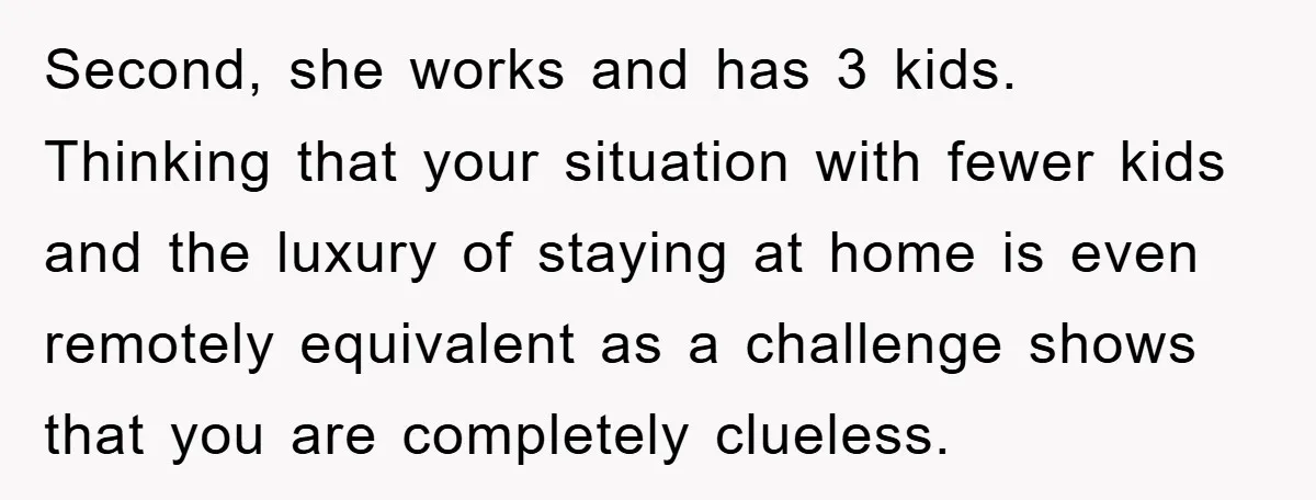 Second, she works and has 3 kids. Thinking that your situation with fewer kids and the luxury of staying at home is even remotely equivalent as a challenge shows that...