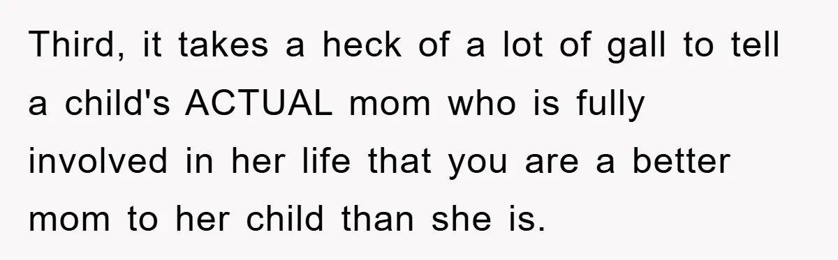 Third, it takes a heck of a lot of gall to tell a child's ACTUAL mom who is fully involved in her life that you are a better mom to...
