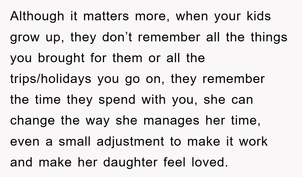 Although it matters more, when your kids grow up, they don’t remember all the things you brought for them or all the trips/holidays you go on, they remember the time...