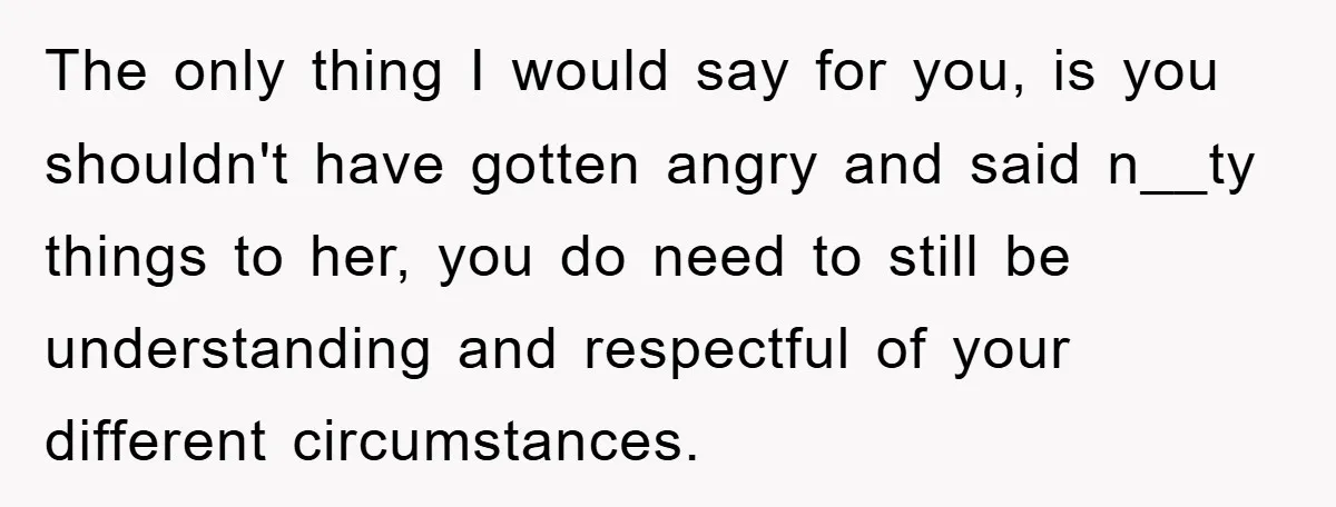 The only thing I would say for you, is you shouldn't have gotten angry and said n__ty things to her, you do need to still be understanding and respectful of...