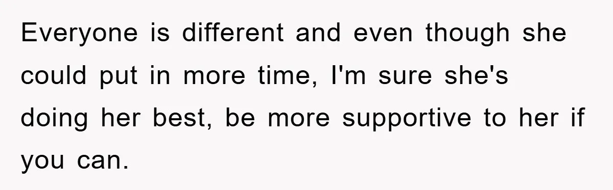 Everyone is different and even though she could put in more time, I'm sure she's doing her best, be more supportive to her if you can.