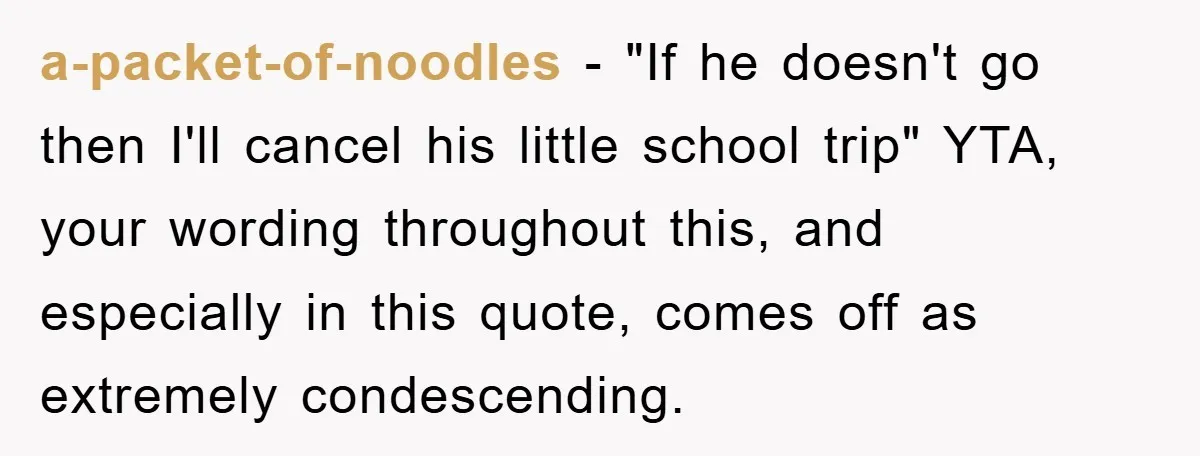a-packet-of-noodles − "If he doesn't go then I'll cancel his little school trip" YTA, your wording throughout this, and especially in this quote, comes off as extremely condescending.