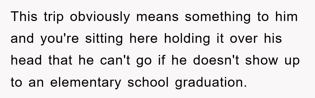 This trip obviously means something to him and you're sitting here holding it over his head that he can't go if he doesn't show up to an elementary school graduation.