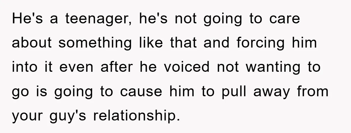 He's a teenager, he's not going to care about something like that and forcing him into it even after he voiced not wanting to go is going to cause him...