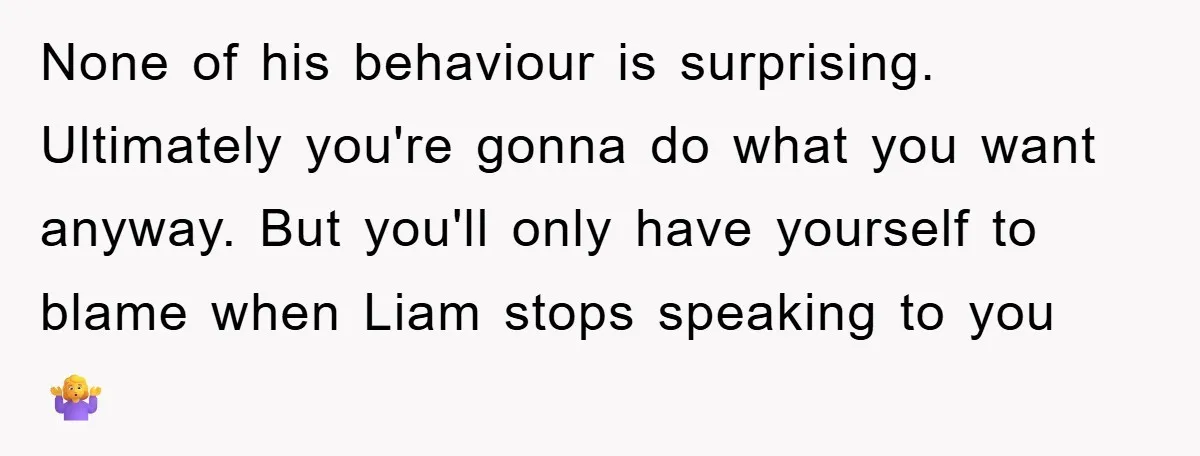 None of his behaviour is surprising. Ultimately you're gonna do what you want anyway. But you'll only have yourself to blame when Liam stops speaking to you 🤷‍♀️