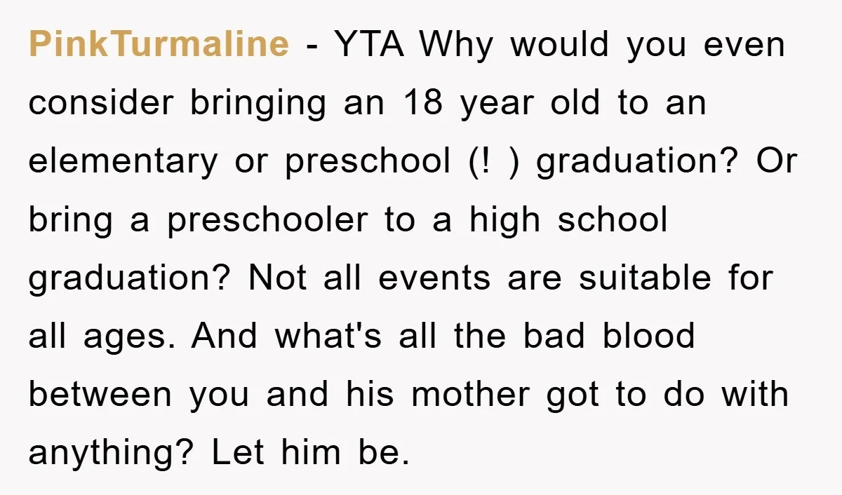 PinkTurmaline − YTA Why would you even consider bringing an 18 year old to an elementary or preschool (! ) graduation? Or bring a preschooler to a high school graduation?...