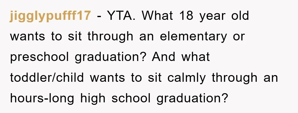 jigglypufff17 − YTA. What 18 year old wants to sit through an elementary or preschool graduation? And what toddler/child wants to sit calmly through an hours-long high school graduation?